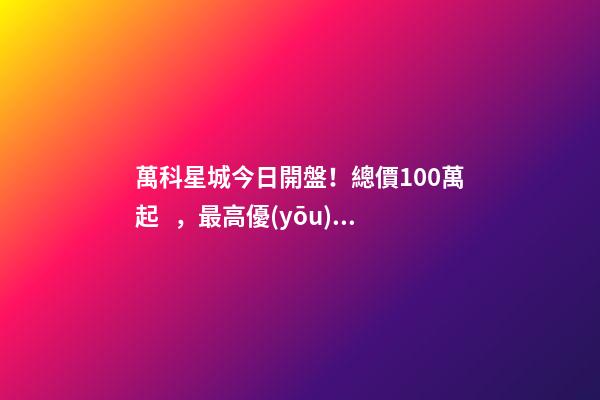 萬科星城今日開盤！總價100萬起，最高優(yōu)惠10萬